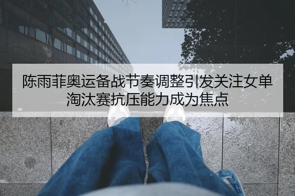 陈雨菲奥运备战节奏调整引发关注女单淘汰赛抗压能力成为焦点