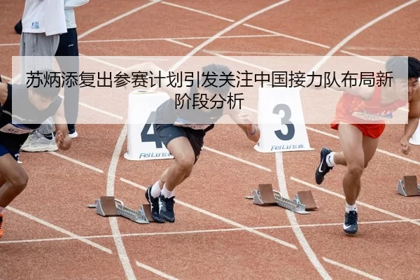 苏炳添复出参赛计划引发关注中国接力队布局新阶段分析