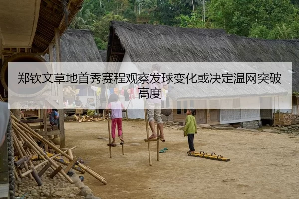 郑钦文草地首秀赛程观察发球变化或决定温网突破高度