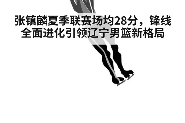 张镇麟夏季联赛场均28分，锋线全面进化引领辽宁男篮新格局