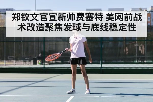 郑钦文官宣新帅费塞特 美网前战术改造聚焦发球与底线稳定性