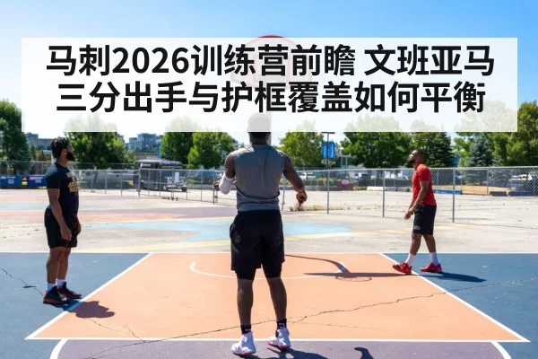 马刺2026训练营前瞻 文班亚马三分出手与护框覆盖如何平衡