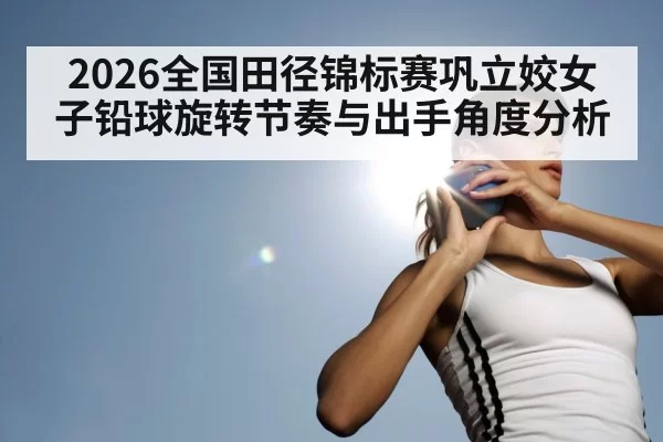 2026全国田径锦标赛巩立姣女子铅球旋转节奏与出手角度分析